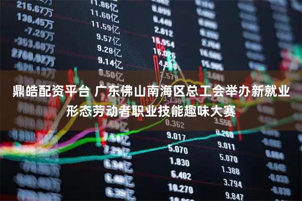 鼎皓配资平台 广东佛山南海区总工会举办新就业形态劳动者职业技能趣味大赛