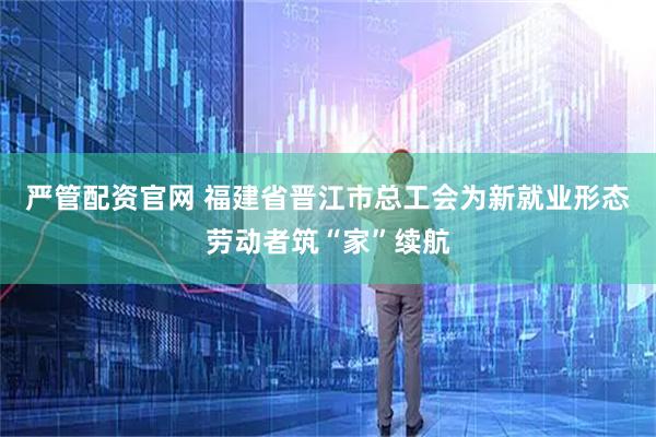 严管配资官网 福建省晋江市总工会为新就业形态劳动者筑“家”续航