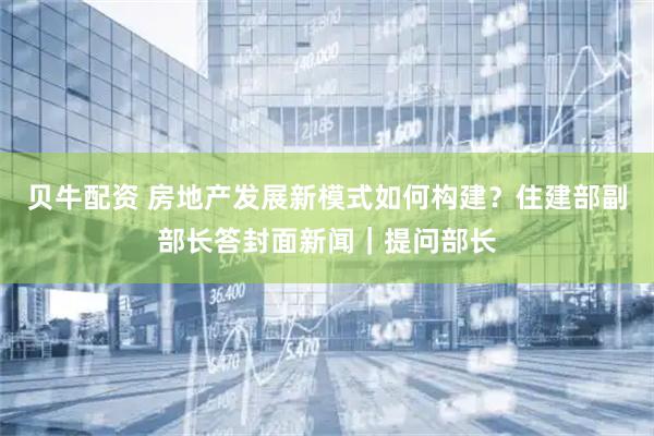贝牛配资 房地产发展新模式如何构建？住建部副部长答封面新闻｜提问部长