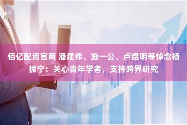 佰亿配资官网 潘建伟、施一公、卢煜明等悼念杨振宁：关心青年学者，支持跨界研究