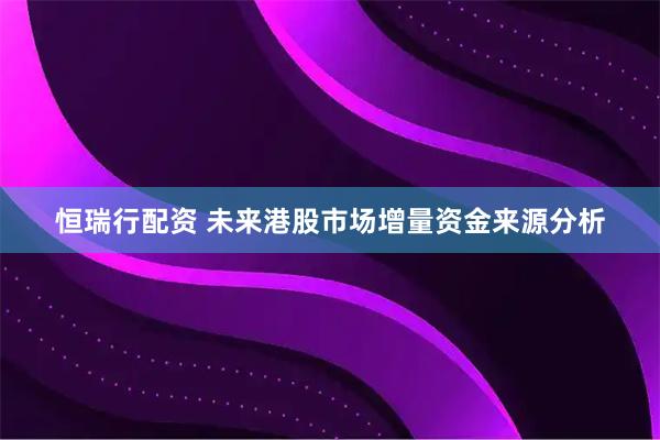 恒瑞行配资 未来港股市场增量资金来源分析