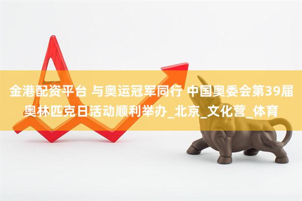 金港配资平台 与奥运冠军同行 中国奥委会第39届奥林匹克日活动顺利举办_北京_文化营_体育