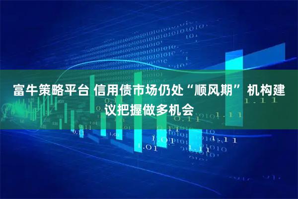 富牛策略平台 信用债市场仍处“顺风期” 机构建议把握做多机会