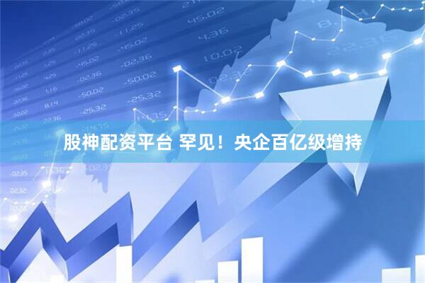 股神配资平台 罕见！央企百亿级增持