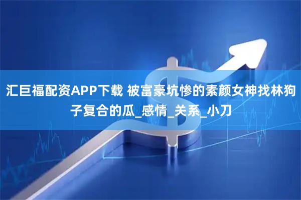 汇巨福配资APP下载 被富豪坑惨的素颜女神找林狗子复合的瓜_感情_关系_小刀