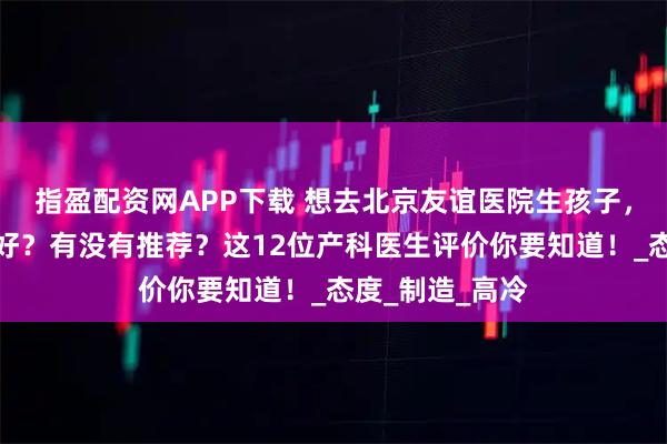 指盈配资网APP下载 想去北京友谊医院生孩子，哪位产科医生好？有没有推荐？这12位产科医生评价你要知道！_态度_制造_高冷
