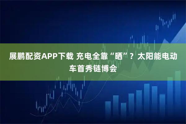 展鹏配资APP下载 充电全靠“晒”？太阳能电动车首秀链博会