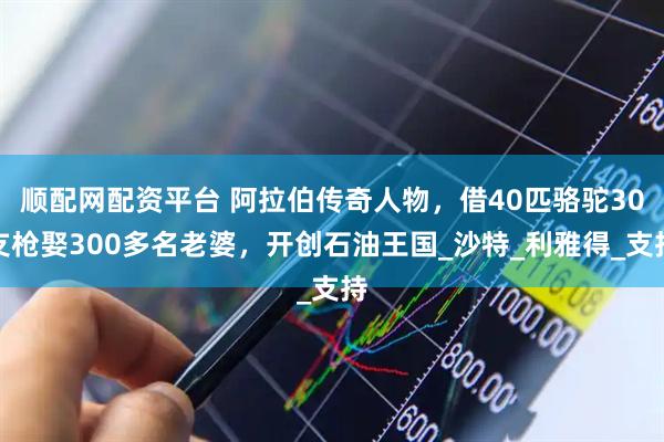 顺配网配资平台 阿拉伯传奇人物，借40匹骆驼30支枪娶300多名老婆，开创石油王国_沙特_利雅得_支持