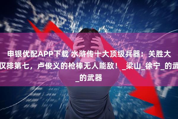 申银优配APP下载 水浒传十大顶级兵器：关胜大刀仅排第七，卢俊义的枪棒无人能敌！_梁山_徐宁_的武器