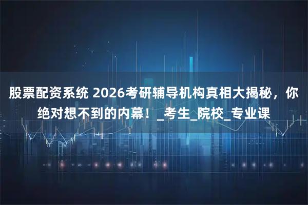 股票配资系统 2026考研辅导机构真相大揭秘，你绝对想不到的内幕！_考生_院校_专业课