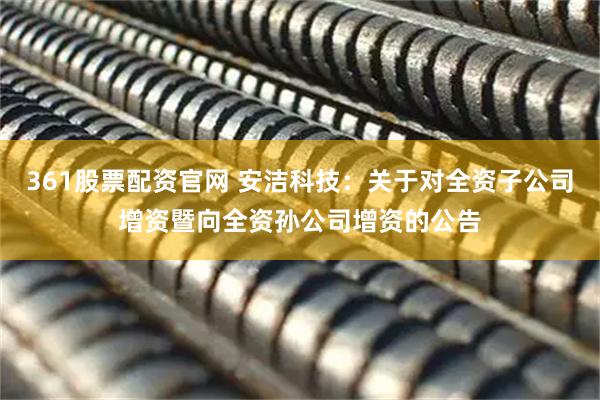 361股票配资官网 安洁科技：关于对全资子公司增资暨向全资孙公司增资的公告