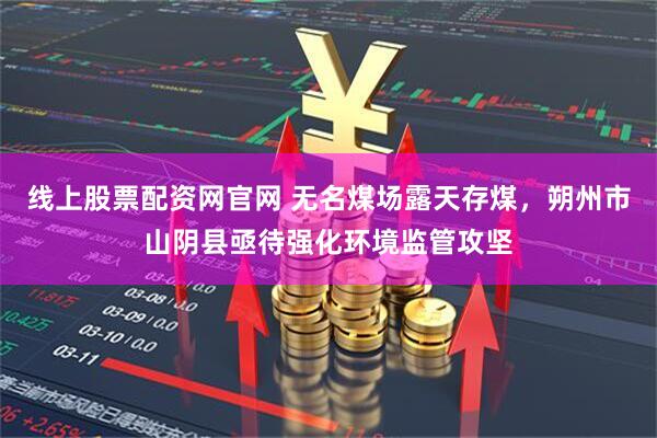 线上股票配资网官网 无名煤场露天存煤，朔州市山阴县亟待强化环境监管攻坚