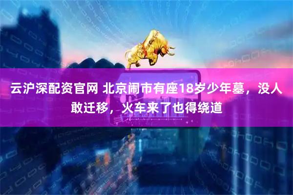 云沪深配资官网 北京闹市有座18岁少年墓，没人敢迁移，火车来了也得绕道