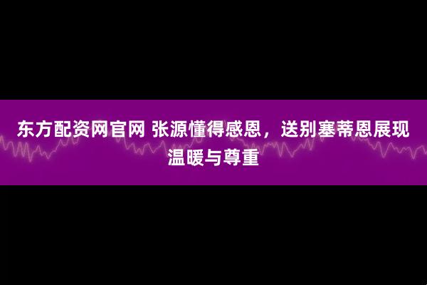 东方配资网官网 张源懂得感恩，送别塞蒂恩展现温暖与尊重