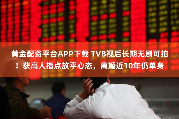 黄金配资平台APP下载 TVB视后长期无剧可拍！获高人指点放平心态，离婚近10年仍单身