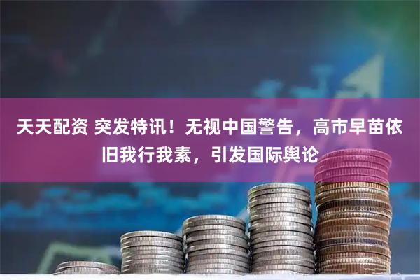 天天配资 突发特讯！无视中国警告，高市早苗依旧我行我素，引发国际舆论