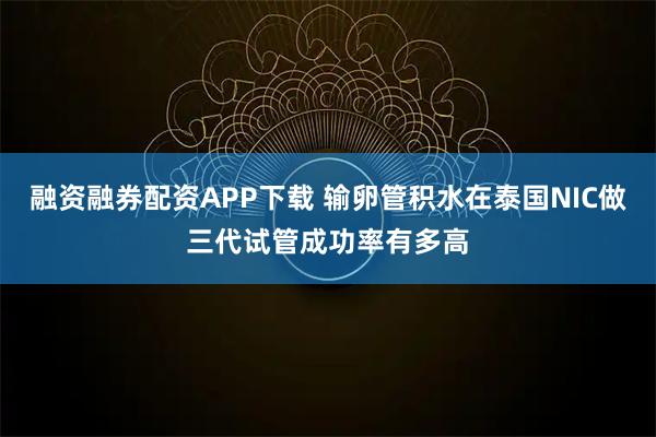 融资融券配资APP下载 输卵管积水在泰国NIC做三代试管成功率有多高