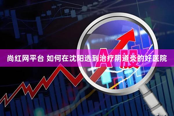 尚红网平台 如何在沈阳选到治疗阴道炎的好医院