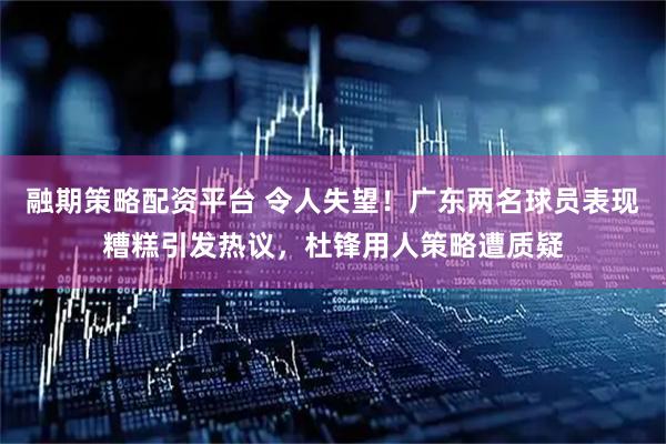 融期策略配资平台 令人失望！广东两名球员表现糟糕引发热议，杜锋用人策略遭质疑