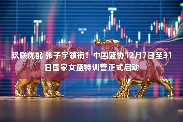 玖联优配 张子宇领衔！中国篮协12月7日至31日国家女篮特训营正式启动