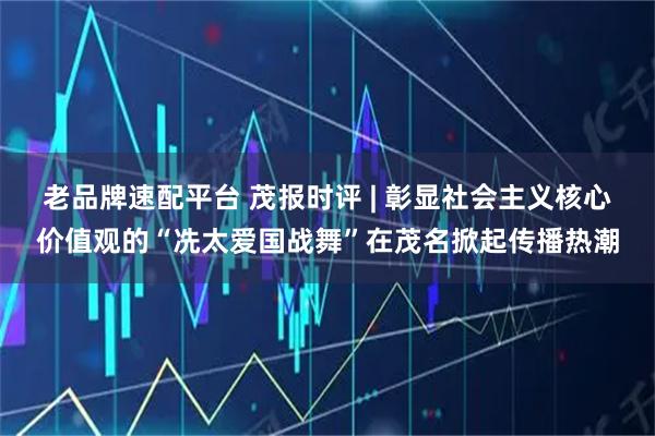 老品牌速配平台 茂报时评 | 彰显社会主义核心价值观的“冼太爱国战舞”在茂名掀起传播热潮