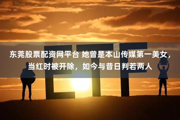 东莞股票配资网平台 她曾是本山传媒第一美女，当红时被开除，如今与昔日判若两人