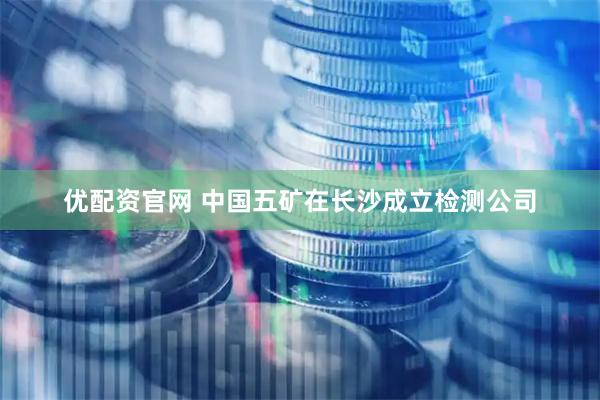 优配资官网 中国五矿在长沙成立检测公司
