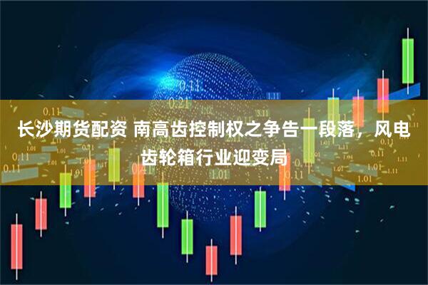 长沙期货配资 南高齿控制权之争告一段落，风电齿轮箱行业迎变局