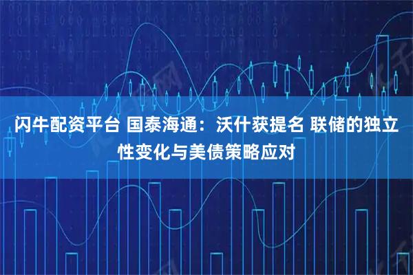 闪牛配资平台 国泰海通：沃什获提名 联储的独立性变化与美债策略应对