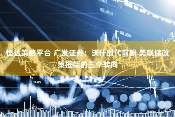 恒达策略平台 广发证券：沃什时代前瞻 美联储政策框架的三个转向
