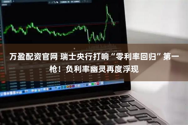 万盈配资官网 瑞士央行打响“零利率回归”第一枪！负利率幽灵再度浮现