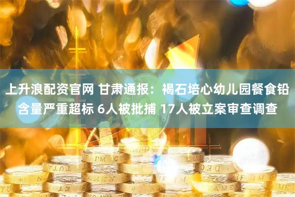 上升浪配资官网 甘肃通报：褐石培心幼儿园餐食铅含量严重超标 6人被批捕 17人被立案审查调查