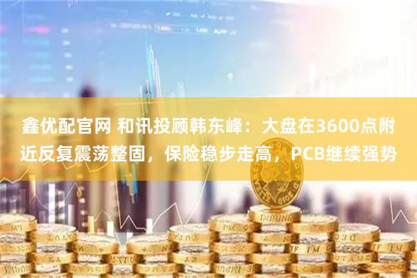 鑫优配官网 和讯投顾韩东峰：大盘在3600点附近反复震荡整固，保险稳步走高，PCB继续强势