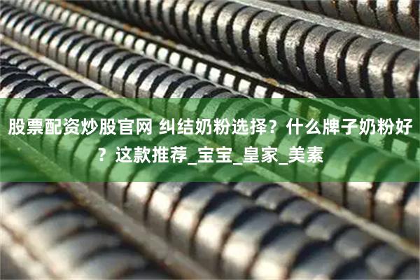 股票配资炒股官网 纠结奶粉选择？什么牌子奶粉好？这款推荐_宝宝_皇家_美素