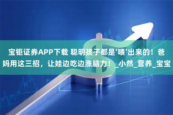 宝钜证券APP下载 聪明孩子都是‘喂’出来的！爸妈用这三招，让娃边吃边涨脑力！_小然_营养_宝宝