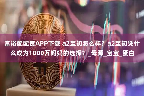 富裕配配资APP下载 a2至初怎么样？a2至初凭什么成为1000万妈妈的选择？_母源_宝宝_蛋白