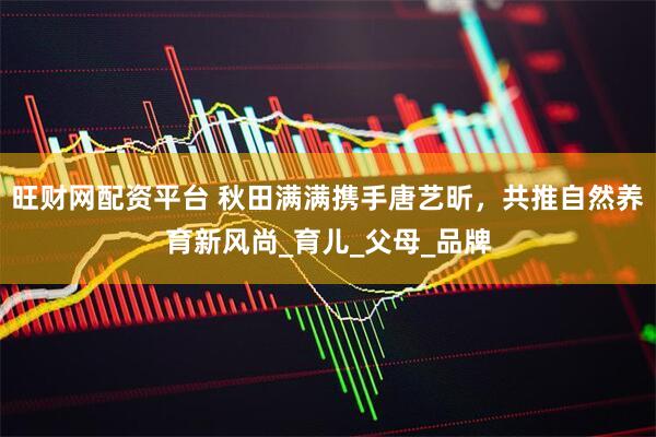 旺财网配资平台 秋田满满携手唐艺昕，共推自然养育新风尚_育儿_父母_品牌