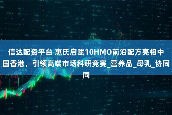信达配资平台 惠氏启赋10HMO前沿配方亮相中国香港，引领高端市场科研竞赛_营养品_母乳_协同