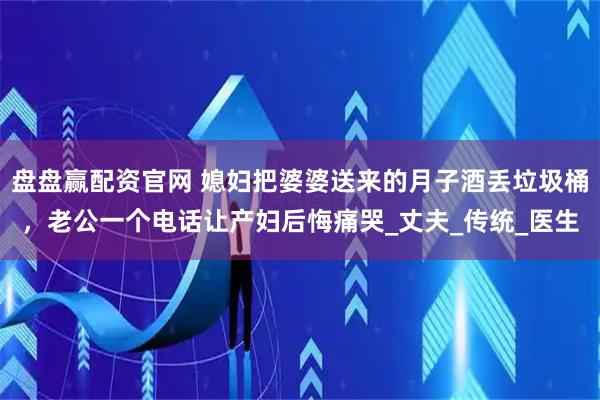 盘盘赢配资官网 媳妇把婆婆送来的月子酒丢垃圾桶，老公一个电话让产妇后悔痛哭_丈夫_传统_医生