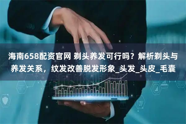 海南658配资官网 剃头养发可行吗？解析剃头与养发关系，纹发改善脱发形象_头发_头皮_毛囊