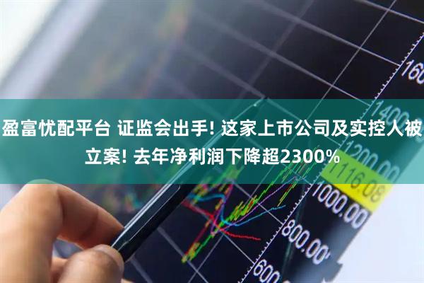 盈富忧配平台 证监会出手! 这家上市公司及实控人被立案! 去年净利润下降超2300%