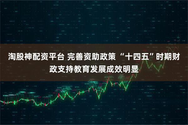 淘股神配资平台 完善资助政策 “十四五”时期财政支持教育发展成效明显