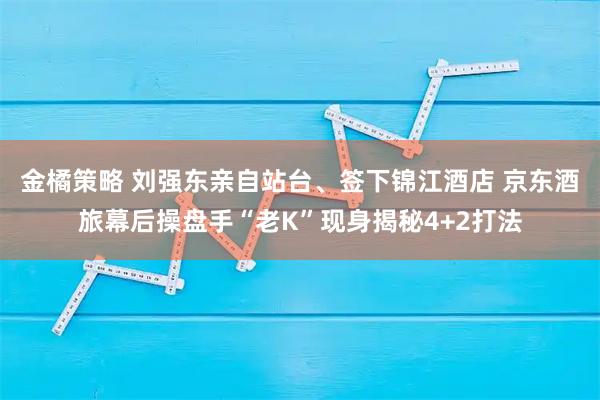 金橘策略 刘强东亲自站台、签下锦江酒店 京东酒旅幕后操盘手“老K”现身揭秘4+2打法