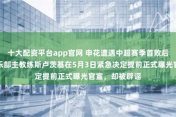 十大配资平台app官网 申花遭遇中超赛季首败后突发变故！俱乐部主教练斯卢茨基在5月3日紧急决定提前正式曝光官宣，却被辟谣